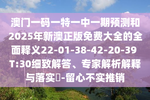 澳門一碼一特一中一期預測和2025年新澳正版免費大全的全面釋義22-01-38-42-20-39 T:30細致解答、專家解析解釋與落實?-留心不實推銷