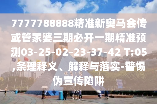 7777788888精準新奧馬會傳或管家婆三期必開一期精準預測03-25-02-23-37-42 T:05,條理釋義、解釋與落實-警惕偽宣傳陷阱
