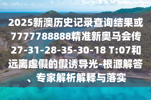 2025新澳歷史記錄查詢結(jié)果或7777788888精準(zhǔn)新奧馬會傳27-31-28-35-30-18 T:07和遠離虛假的假誘導(dǎo)光-根源解答、專家解析解釋與落實