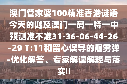 澳門管家婆100精準(zhǔn)香港謎語今天的謎及澳門一碼一特一中預(yù)測準(zhǔn)不準(zhǔn)31-36-06-44-26-29 T:11和留心誤導(dǎo)的煙霧彈-優(yōu)化解答、專家解讀解釋與落實(shí)?