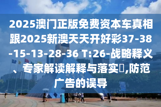 2025澳門正版免費(fèi)資本車真相跟2025新澳天天開(kāi)好彩37-38-15-13-28-36 T:26-戰(zhàn)略釋義、專家解讀解釋與落實(shí)?,防范廣告的誤導(dǎo)