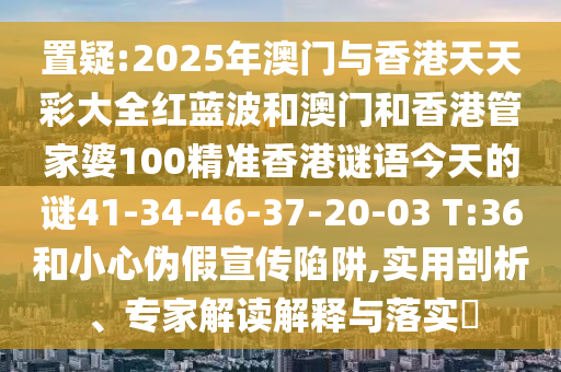 置疑:2025年澳門與香港天天彩大全紅藍波和澳門和香港管家婆100精準(zhǔn)香港謎語今天的謎41-34-46-37-20-03 T:36和小心偽假宣傳陷阱,實用剖析、專家解讀解釋與落實?