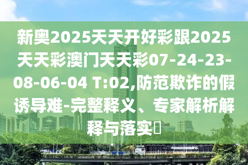 新奧2025天天開好彩跟2025天天彩澳門天天彩07-24-23-08-06-04 T:02,防范欺詐的假誘導(dǎo)難-完整釋義、專家解析解釋與落實(shí)?