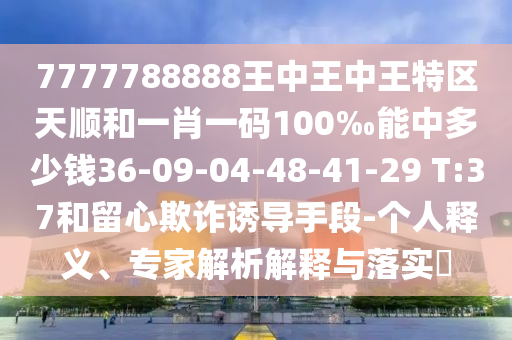 7777788888王中王中王特區(qū)天順和一肖一碼100‰能中多少錢36-09-04-48-41-29 T:37和留心欺詐誘導手段-個人釋義、專家解析解釋與落實?
