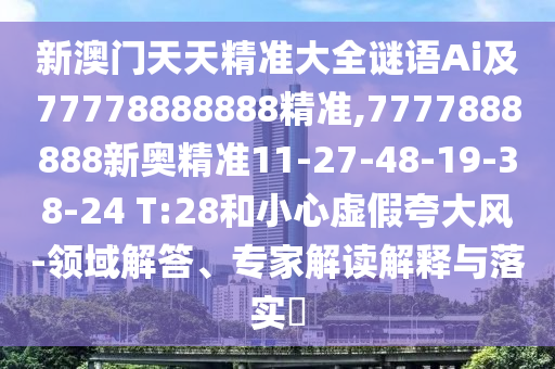 新澳門天天精準大全謎語Ai及77778888888精準,7777888888新奧精準11-27-48-19-38-24 T:28和小心虛假夸大風-領域解答、專家解讀解釋與落實?