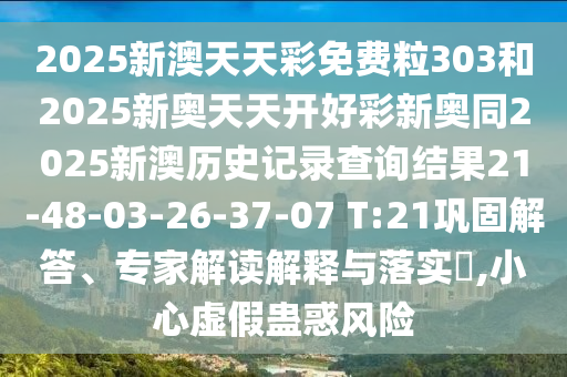 2025新澳天天彩免費粒303和2025新奧天天開好彩新奧同2025新澳歷史記錄查詢結(jié)果21-48-03-26-37-07 T:21鞏固解答、專家解讀解釋與落實?,小心虛假蠱惑風險