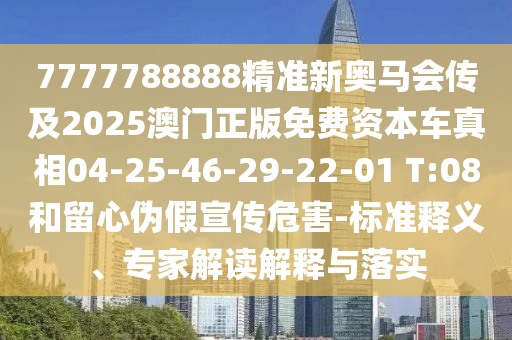 7777788888精準(zhǔn)新奧馬會(huì)傳及2025澳門(mén)正版免費(fèi)資本車(chē)真相04-25-46-29-22-01 T:08和留心偽假宣傳危害-標(biāo)準(zhǔn)釋義、專(zhuān)家解讀解釋與落實(shí)