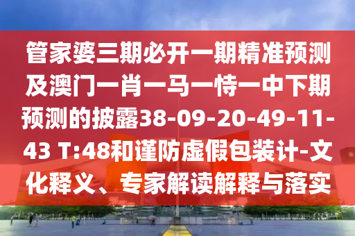 管家婆三期必開一期精準(zhǔn)預(yù)測(cè)及澳門一肖一馬一恃一中下期預(yù)測(cè)的披露38-09-20-49-11-43 T:48和謹(jǐn)防虛假包裝計(jì)-文化釋義、專家解讀解釋與落實(shí)