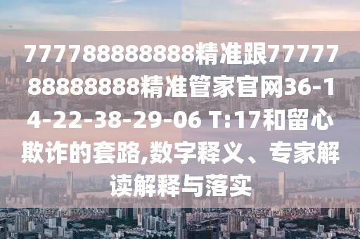777788888888精準(zhǔn)跟7777788888888精準(zhǔn)管家官網(wǎng)36-14-22-38-29-06 T:17和留心欺詐的套路,數(shù)字釋義、專家解讀解釋與落實(shí)