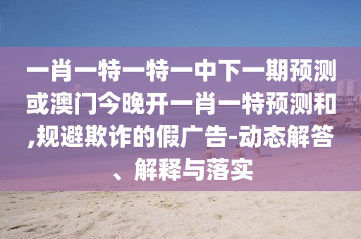 一肖一特一特一中下一期預(yù)測(cè)或澳門今晚開(kāi)一肖一特預(yù)測(cè)和,規(guī)避欺詐的假?gòu)V告-動(dòng)態(tài)解答、解釋與落實(shí)
