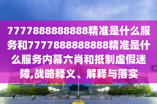 7777888888888精準(zhǔn)是什么服務(wù)和7777888888888精準(zhǔn)是什么服務(wù)內(nèi)幕六肖和抵制虛假迷障,戰(zhàn)略釋義、解釋與落實