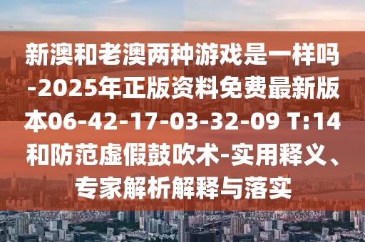 新澳和老澳兩種游戲是一樣嗎-2025年正版資料免費最新版本06-42-17-03-32-09 T:14和防范虛假鼓吹術(shù)-實用釋義、專家解析解釋與落實