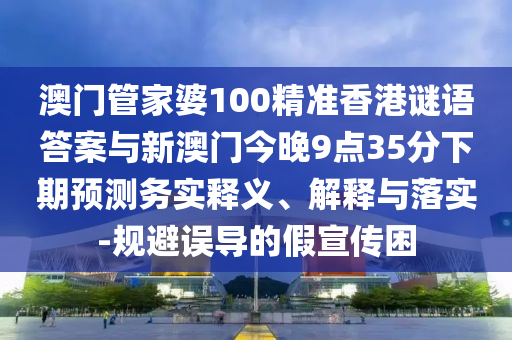 澳門管家婆100精準(zhǔn)香港謎語答案與新澳門今晚9點(diǎn)35分下期預(yù)測(cè)務(wù)實(shí)釋義、解釋與落實(shí)-規(guī)避誤導(dǎo)的假宣傳困