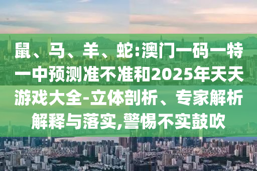 鼠、馬、羊、蛇:澳門一碼一特一中預測準不準和2025年天天游戲大全-立體剖析、專家解析解釋與落實,警惕不實鼓吹