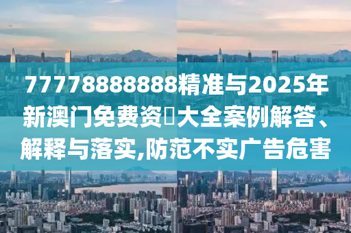 77778888888精準(zhǔn)與2025年新澳門免費(fèi)資枓大全案例解答、解釋與落實(shí),防范不實(shí)廣告危害