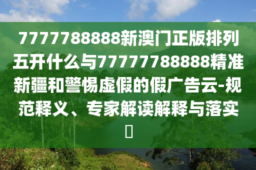 7777788888新澳門正版排列五開什么與77777788888精準(zhǔn)新疆和警惕虛假的假廣告云-規(guī)范釋義、專家解讀解釋與落實(shí)?