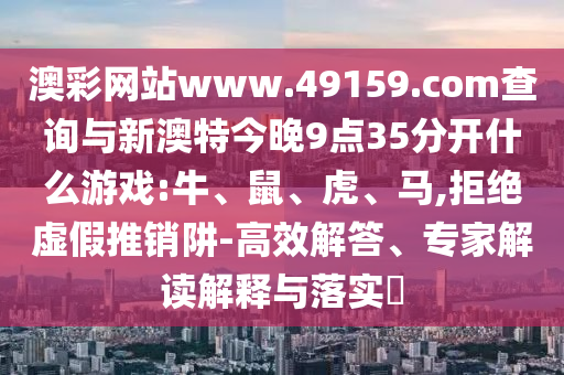 澳彩網(wǎng)站www.49159.соm查詢與新澳特今晚9點35分開什么游戲:牛、鼠、虎、馬,拒絕虛假推銷阱-高效解答、專家解讀解釋與落實?