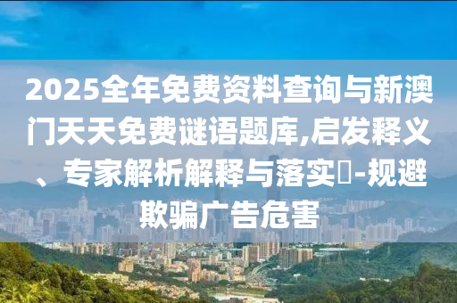 2025全年免費資料查詢與新澳門天天免費謎語題庫,啟發(fā)釋義、專家解析解釋與落實?-規(guī)避欺騙廣告危害