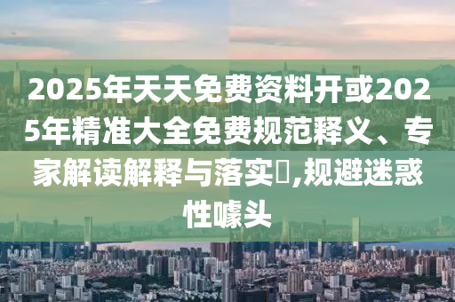 2025年天天免費(fèi)資料開或2025年精準(zhǔn)大全免費(fèi)規(guī)范釋義、專家解讀解釋與落實(shí)?,規(guī)避迷惑性噱頭