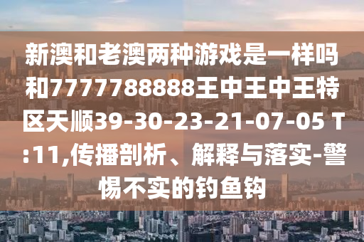 新澳和老澳兩種游戲是一樣嗎和7777788888王中王中王特區(qū)天順39-30-23-21-07-05 T:11,傳播剖析、解釋與落實-警惕不實的釣魚鉤