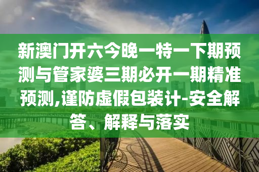 新澳門開六今晚一特一下期預(yù)測與管家婆三期必開一期精準(zhǔn)預(yù)測,謹(jǐn)防虛假包裝計-安全解答、解釋與落實