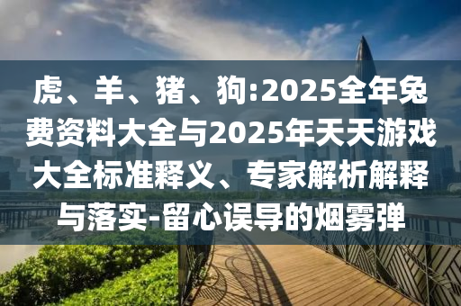 虎、羊、豬、狗:2025全年兔費(fèi)資料大全與2025年天天游戲大全標(biāo)準(zhǔn)釋義、專家解析解釋與落實(shí)-留心誤導(dǎo)的煙霧彈