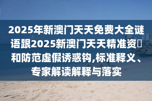 2025年新澳門天天免費大全謎語跟2025新澳門天天精準資枓和防范虛假誘惑鉤,標準釋義、專家解讀解釋與落實