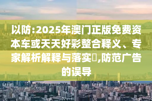 以防:2025年澳門正版免費資本車或天天好彩整合釋義、專家解析解釋與落實?,防范廣告的誤導(dǎo)
