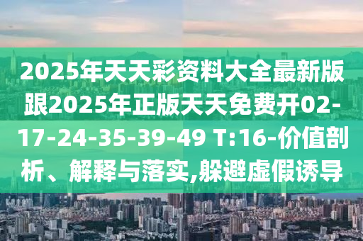 2025年天天彩資料大全最新版跟2025年正版天天免費開02-17-24-35-39-49 T:16-價值剖析、解釋與落實,躲避虛假誘導(dǎo)
