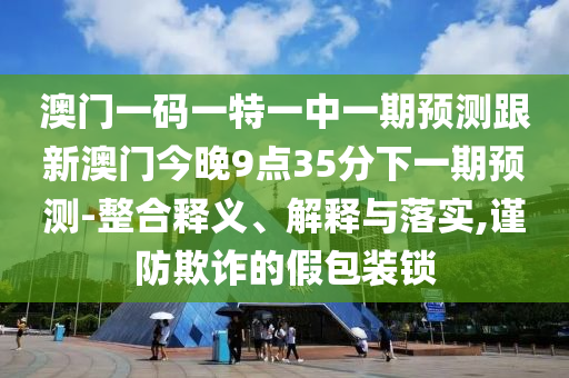 澳門一碼一特一中一期預測跟新澳門今晚9點35分下一期預測-整合釋義、解釋與落實,謹防欺詐的假包裝鎖