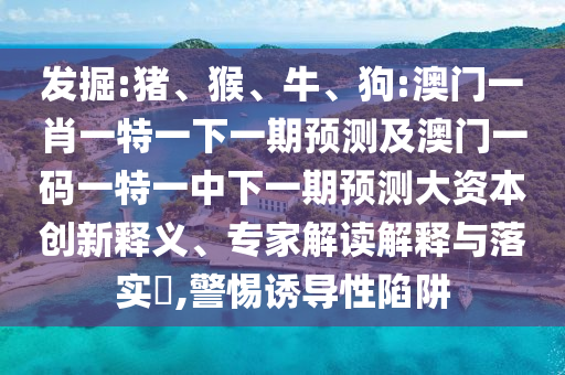 發(fā)掘:豬、猴、牛、狗:澳門一肖一特一下一期預(yù)測及澳門一碼一特一中下一期預(yù)測大資本創(chuàng)新釋義、專家解讀解釋與落實(shí)?,警惕誘導(dǎo)性陷阱