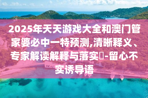 2025年天天游戲大全和澳門管家婆必中一特預(yù)測(cè),清晰釋義、專家解讀解釋與落實(shí)?-留心不實(shí)誘導(dǎo)語(yǔ)