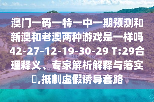 澳門一碼一特一中一期預(yù)測和新澳和老澳兩種游戲是一樣嗎42-27-12-19-30-29 T:29合理釋義、專家解析解釋與落實?,抵制虛假誘導(dǎo)套路