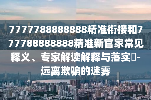 7777788888888精準(zhǔn)銜接和777788888888精準(zhǔn)新官家常見釋義、專家解讀解釋與落實?-遠(yuǎn)離欺騙的迷霧