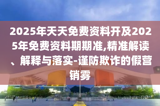 2025年天天免費(fèi)資料開及2025年免費(fèi)資料期期準(zhǔn),精準(zhǔn)解讀、解釋與落實(shí)-謹(jǐn)防欺詐的假營銷霧
