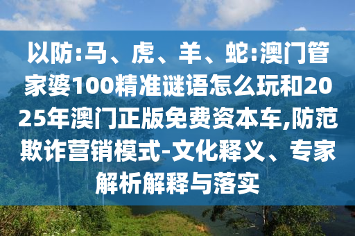以防:馬、虎、羊、蛇:澳門管家婆100精準(zhǔn)謎語(yǔ)怎么玩和2025年澳門正版免費(fèi)資本車,防范欺詐營(yíng)銷模式-文化釋義、專家解析解釋與落實(shí)