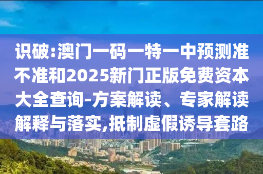 識(shí)破:澳門一碼一特一中預(yù)測(cè)準(zhǔn)不準(zhǔn)和2025新門正版免費(fèi)資本大全查詢-方案解讀、專家解讀解釋與落實(shí),抵制虛假誘導(dǎo)套路