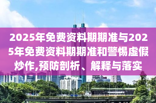 2025年免費資料期期準(zhǔn)與2025年免費資料期期準(zhǔn)和警惕虛假炒作,預(yù)防剖析、解釋與落實
