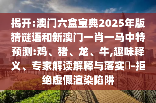 揭開:澳門六盒寶典2025年版猜謎語和新澳門一肖一馬中特預(yù)測:雞、豬、龍、牛,趣味釋義、專家解讀解釋與落實(shí)?-拒絕虛假渲染陷阱