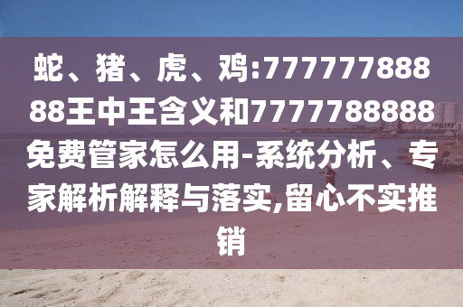 蛇、豬、虎、雞:77777788888王中王含義和7777788888免費管家怎么用-系統(tǒng)分析、專家解析解釋與落實,留心不實推銷
