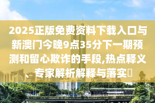 2025正版免費(fèi)資料下載入口與新澳門今晚9點(diǎn)35分下一期預(yù)測(cè)和留心欺詐的手段,熱點(diǎn)釋義、專家解析解釋與落實(shí)?