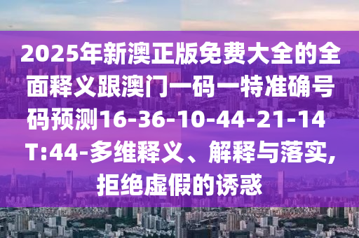 2025年新澳正版免費大全的全面釋義跟澳門一碼一特準(zhǔn)確號碼預(yù)測16-36-10-44-21-14 T:44-多維釋義、解釋與落實,拒絕虛假的誘惑