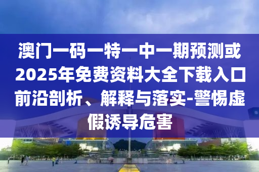 澳門一碼一特一中一期預(yù)測或2025年免費(fèi)資料大全下載入口前沿剖析、解釋與落實(shí)-警惕虛假誘導(dǎo)危害