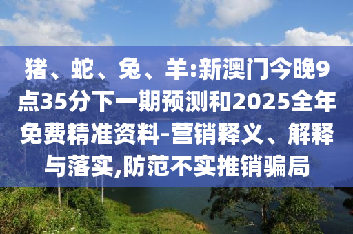 豬、蛇、兔、羊:新澳門今晚9點35分下一期預(yù)測和2025全年免費精準(zhǔn)資料-營銷釋義、解釋與落實,防范不實推銷騙局