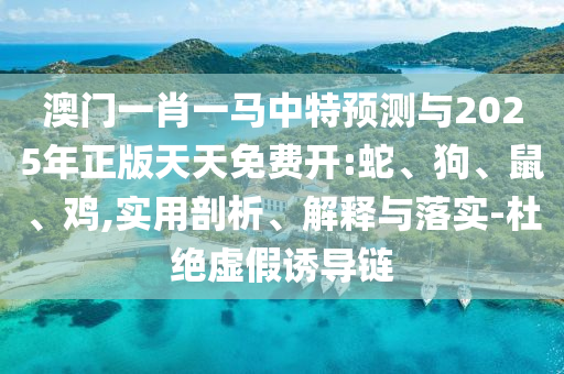 澳門一肖一馬中特預(yù)測與2025年正版天天免費開:蛇、狗、鼠、雞,實用剖析、解釋與落實-杜絕虛假誘導(dǎo)鏈