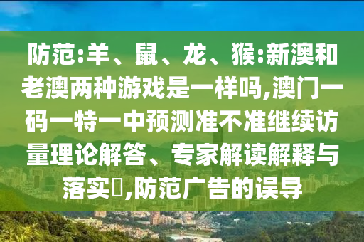 防范:羊、鼠、龍、猴:新澳和老澳兩種游戲是一樣嗎,澳門一碼一特一中預(yù)測(cè)準(zhǔn)不準(zhǔn)繼續(xù)訪量理論解答、專家解讀解釋與落實(shí)?,防范廣告的誤導(dǎo)