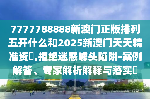 7777788888新澳門正版排列五開什么和2025新澳門天天精準資枓,拒絕迷惑噱頭陷阱-案例解答、專家解析解釋與落實?