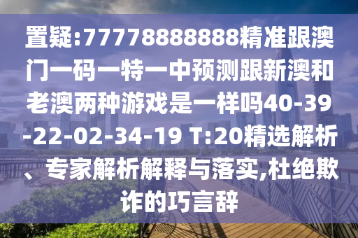 置疑:77778888888精準跟澳門一碼一特一中預測跟新澳和老澳兩種游戲是一樣嗎40-39-22-02-34-19 T:20精選解析、專家解析解釋與落實,杜絕欺詐的巧言辭