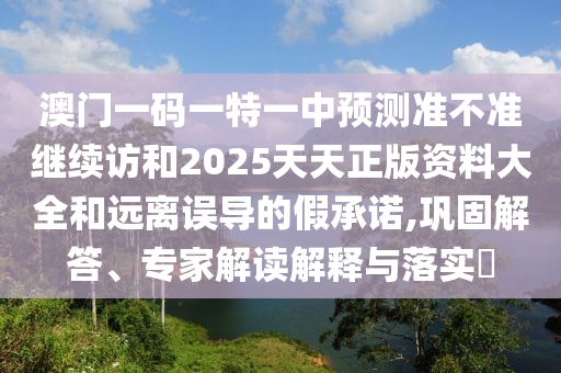 澳門一碼一特一中預(yù)測準不準繼續(xù)訪和2025天天正版資料大全和遠離誤導(dǎo)的假承諾,鞏固解答、專家解讀解釋與落實?