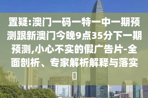 置疑:澳門一碼一特一中一期預測跟新澳門今晚9點35分下一期預測,小心不實的假廣告片-全面剖析、專家解析解釋與落實?